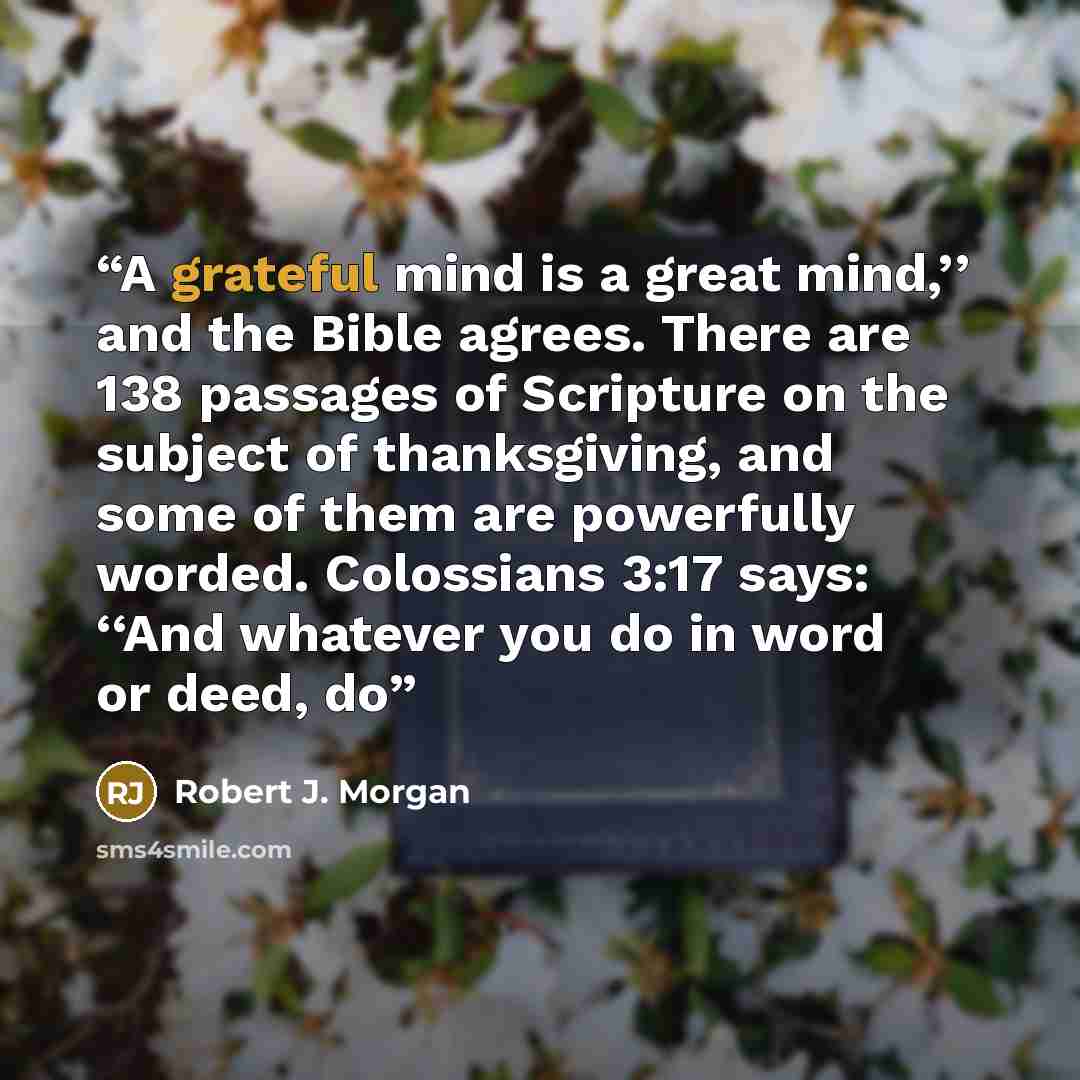 “A grateful mind is a great mind,’’ and the Bible agrees. There are 138 passages of Scripture on the subject of thanksgiving, and some of them are powerfully worded. Colossians 3:17 says: ‘‘And whatever you do in word or deed, do” quote by Robert J. Morgan