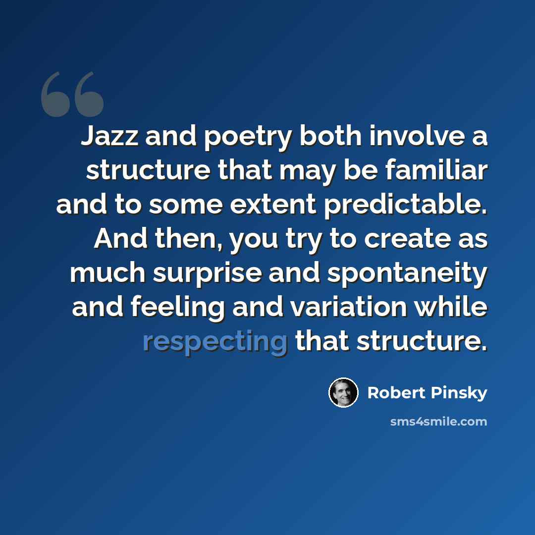 “Jazz and poetry both involve a structure that may be familiar and to some extent predictable. And then, you try to create as much surprise and spontaneity and feeling and variation while respecting that structure.” quote by Robert Pinsky