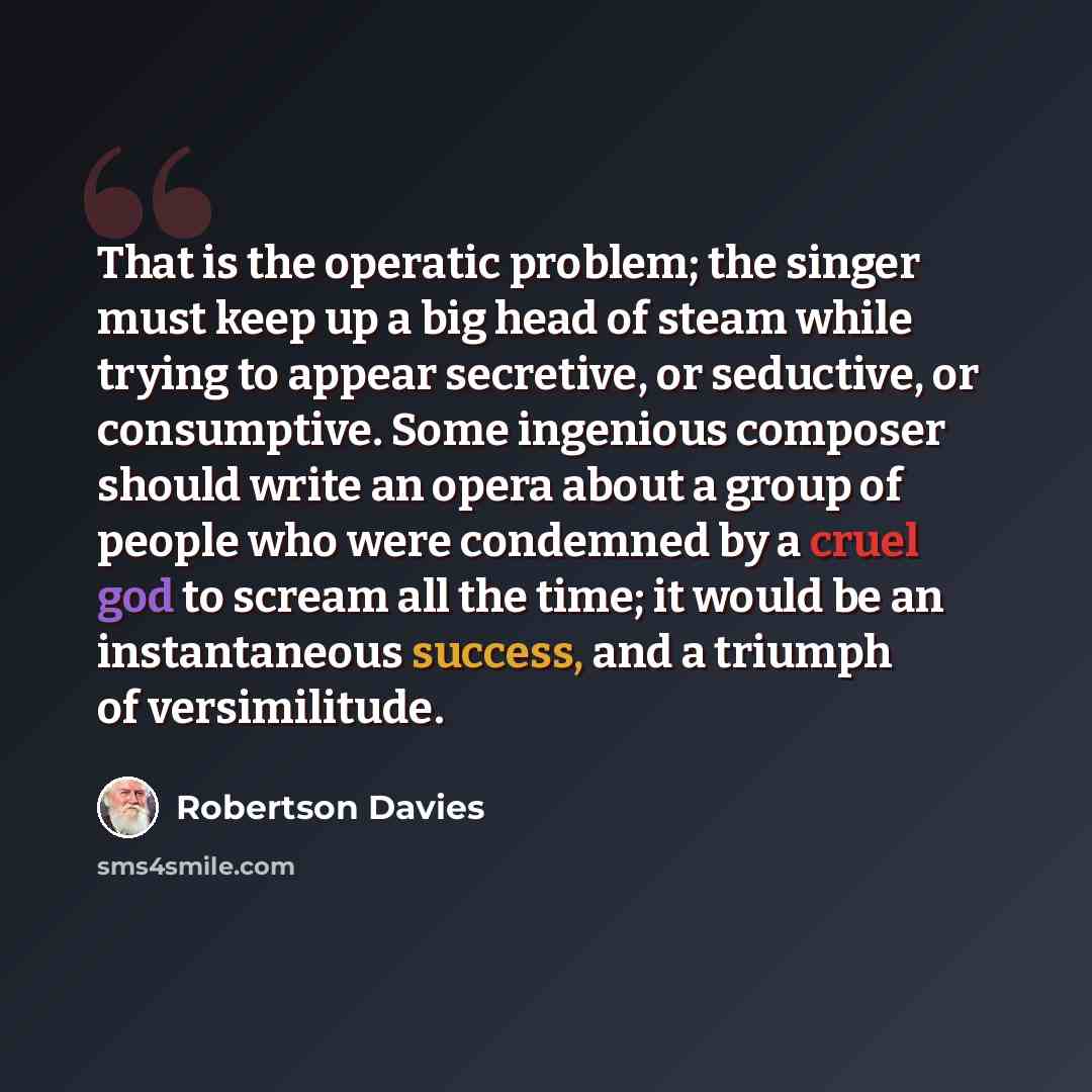 “That is the operatic problem; the singer must keep up a big head of steam while trying to appear secretive, or seductive, or consumptive. Some ingenious composer should write an opera about a group of people who were condemned by a cruel god to scream all the time; it would be an instantaneous…” quote by Robertson Davies