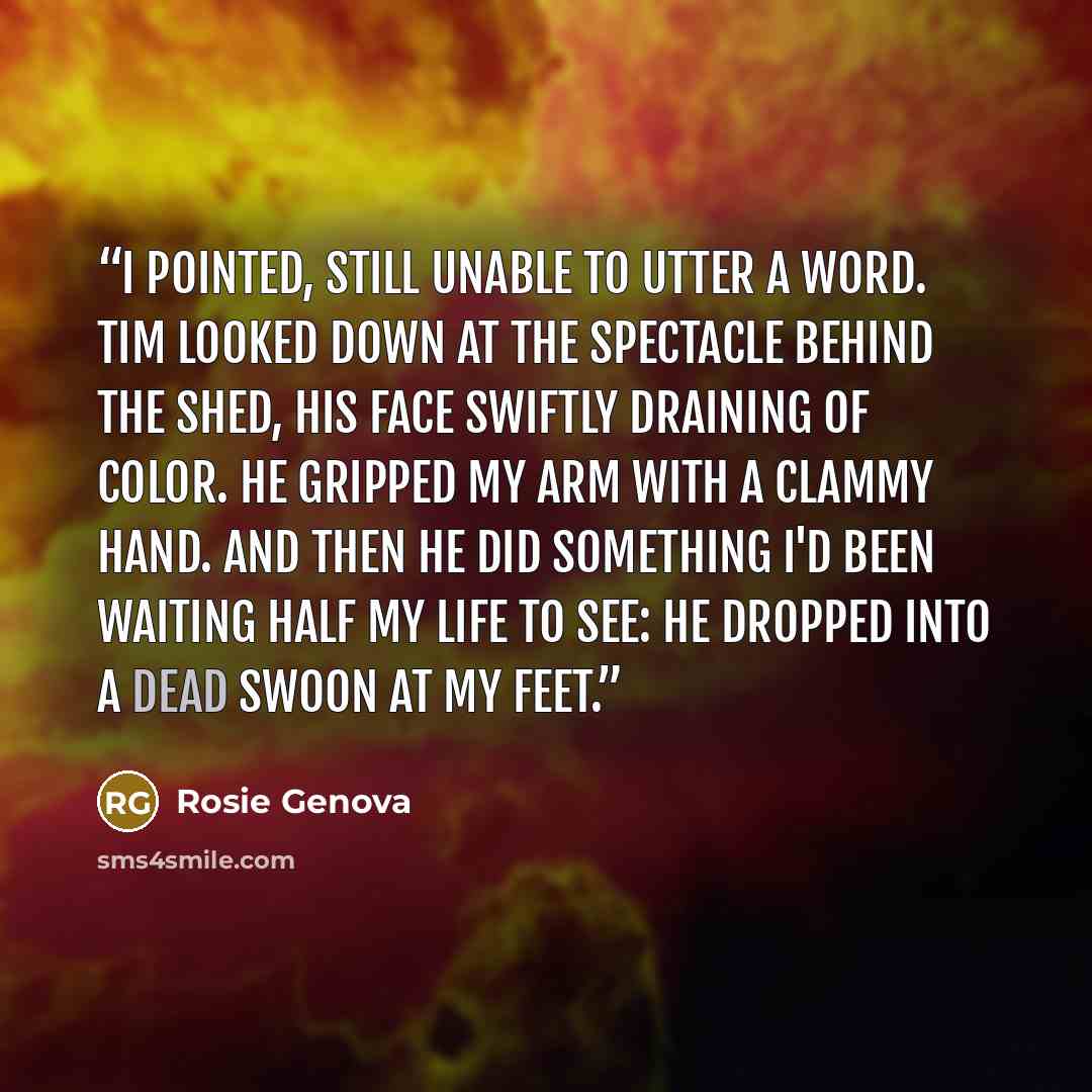 “I pointed, still unable to utter a word. Tim looked down at the spectacle behind the shed, his face swiftly draining of color. He gripped my arm with a clammy hand. And then he did something I'd been waiting half my life to see: he dropped into a dead swoon at my feet.” quote by Rosie Genova