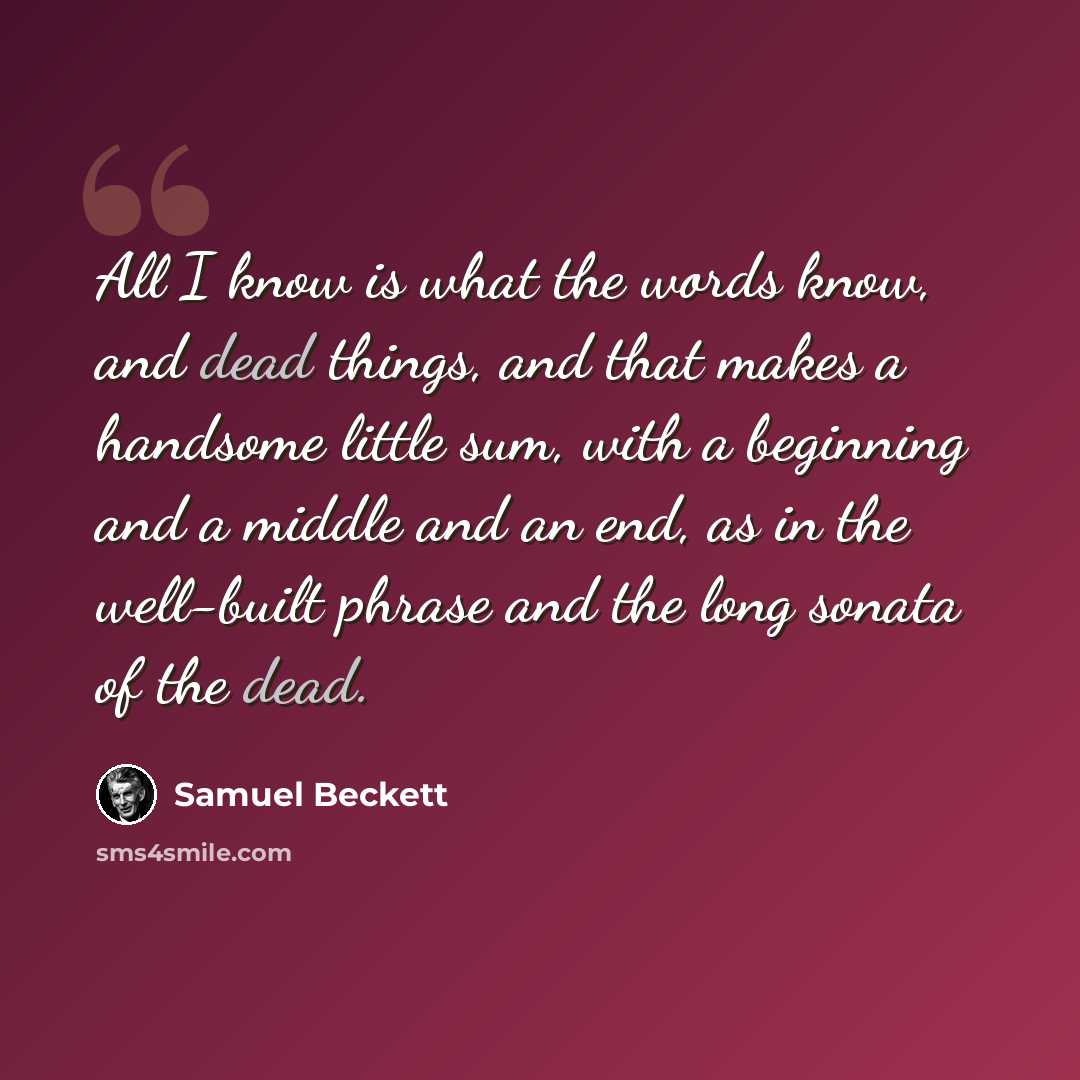 “All I know is what the words know, and dead things, and that makes a handsome little sum, with a beginning and a middle and an end, as in the well-built phrase and the long sonata of the dead.” quote by Samuel Beckett