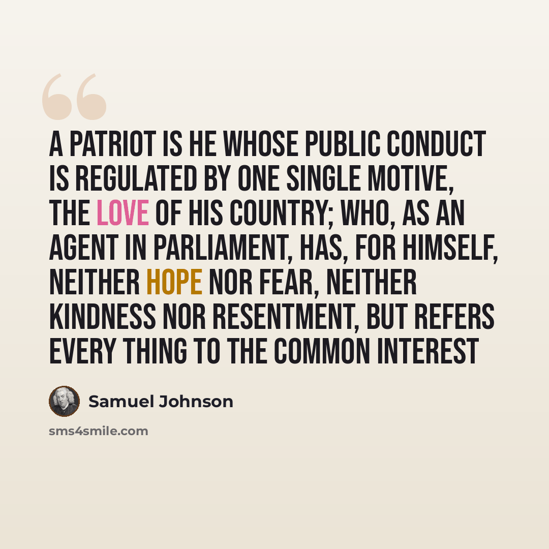 “A patriot is he whose public conduct is regulated by one single motive, the love of his country; who, as an agent in parliament, has, for himself, neither hope nor fear, neither kindness nor resentment, but refers every thing to the common interest” quote by Samuel Johnson