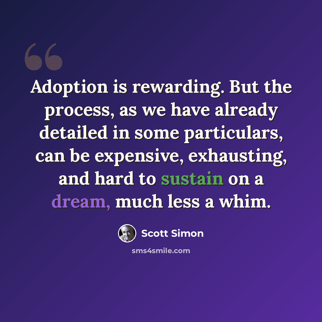 “Adoption is rewarding. But the process, as we have already detailed in some particulars, can be expensive, exhausting, and hard to sustain on a dream, much less a whim.” quote by Scott Simon