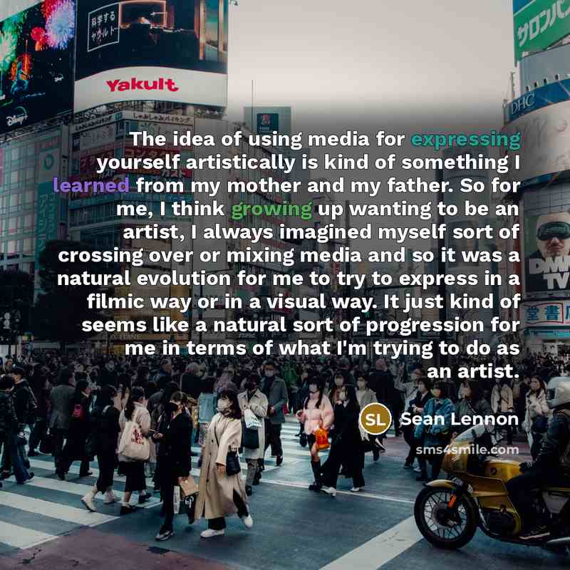 “The idea of using media for expressing yourself artistically is kind of something I learned from my mother and my father. So for me, I think growing up wanting to be an artist, I always imagined myself sort of crossing over or mixing media and so it was a natural evolution for me to try to express…” quote by Sean Lennon