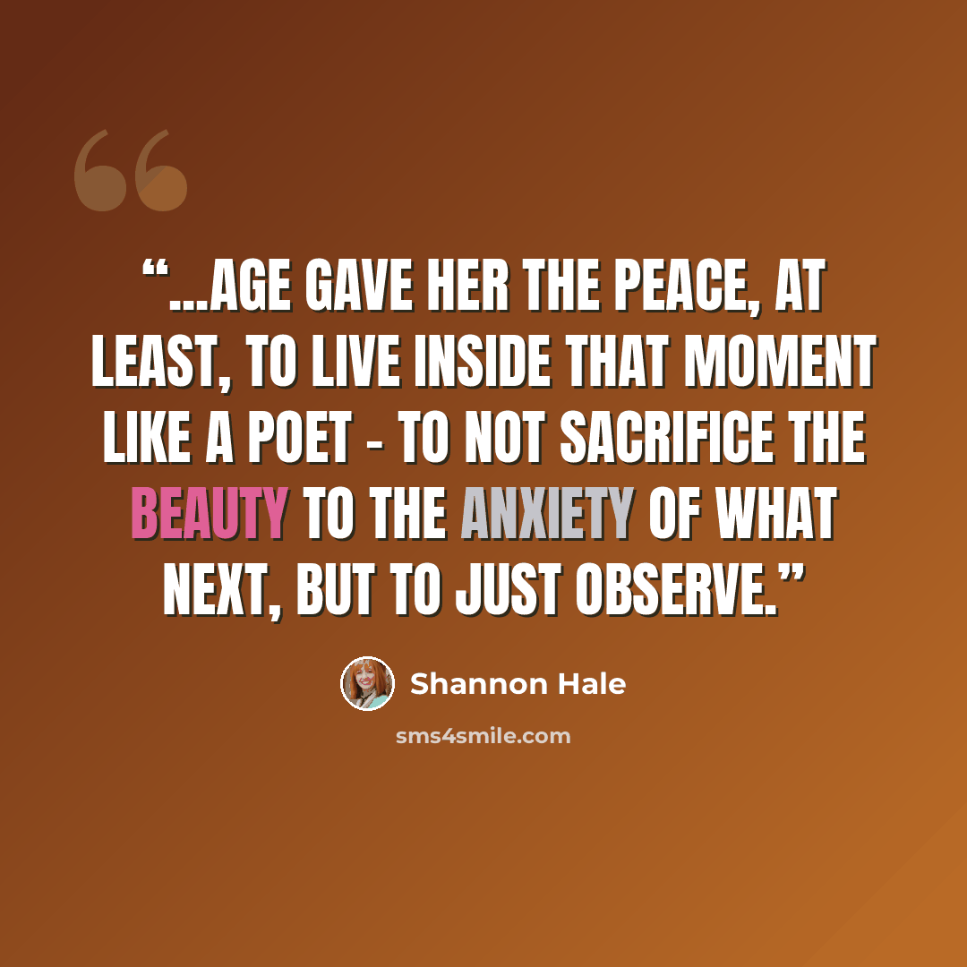 “...Age gave her the peace, at least, to live inside that moment like a poet - to not sacrifice the beauty to the anxiety of What Next, but to just observe.” quote by Shannon Hale