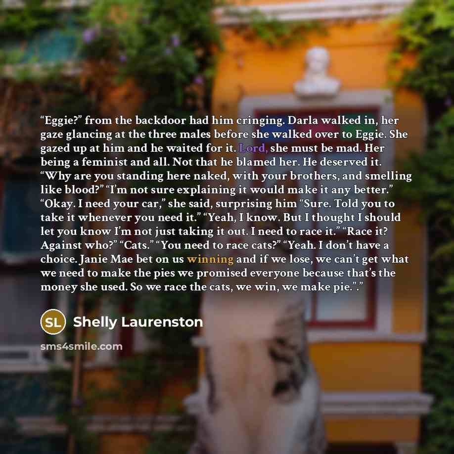 “Eggie?” from the backdoor had him cringing. Darla walked in, her gaze glancing at the three males before she walked over to Eggie. She gazed up at him and he waited for it. Lord, she must be mad. Her being a feminist and all. Not that he blamed her. He deserved it. “Why are you standing here…” quote by Shelly Laurenston