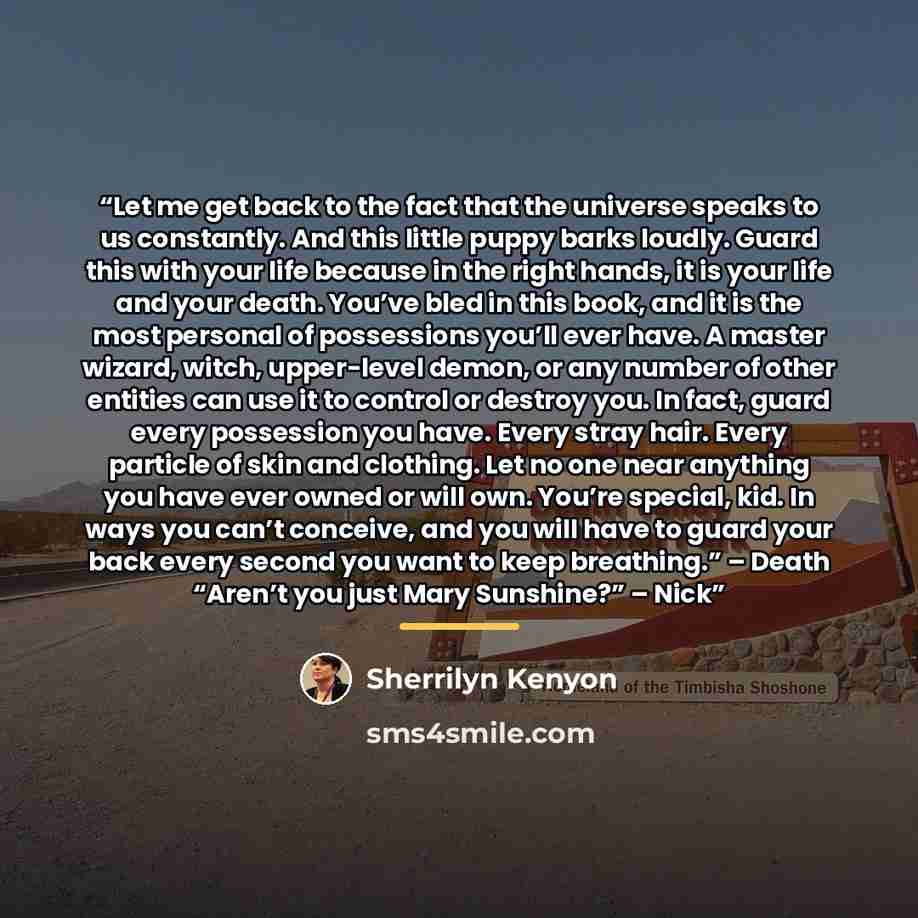 “Let me get back to the fact that the universe speaks to us constantly. And this little puppy barks loudly. Guard this with your life because in the right hands, it is your life and your death. You’ve bled in this book, and it is the most personal of possessions you’ll ever have. A master wizard…” quote by Sherrilyn Kenyon