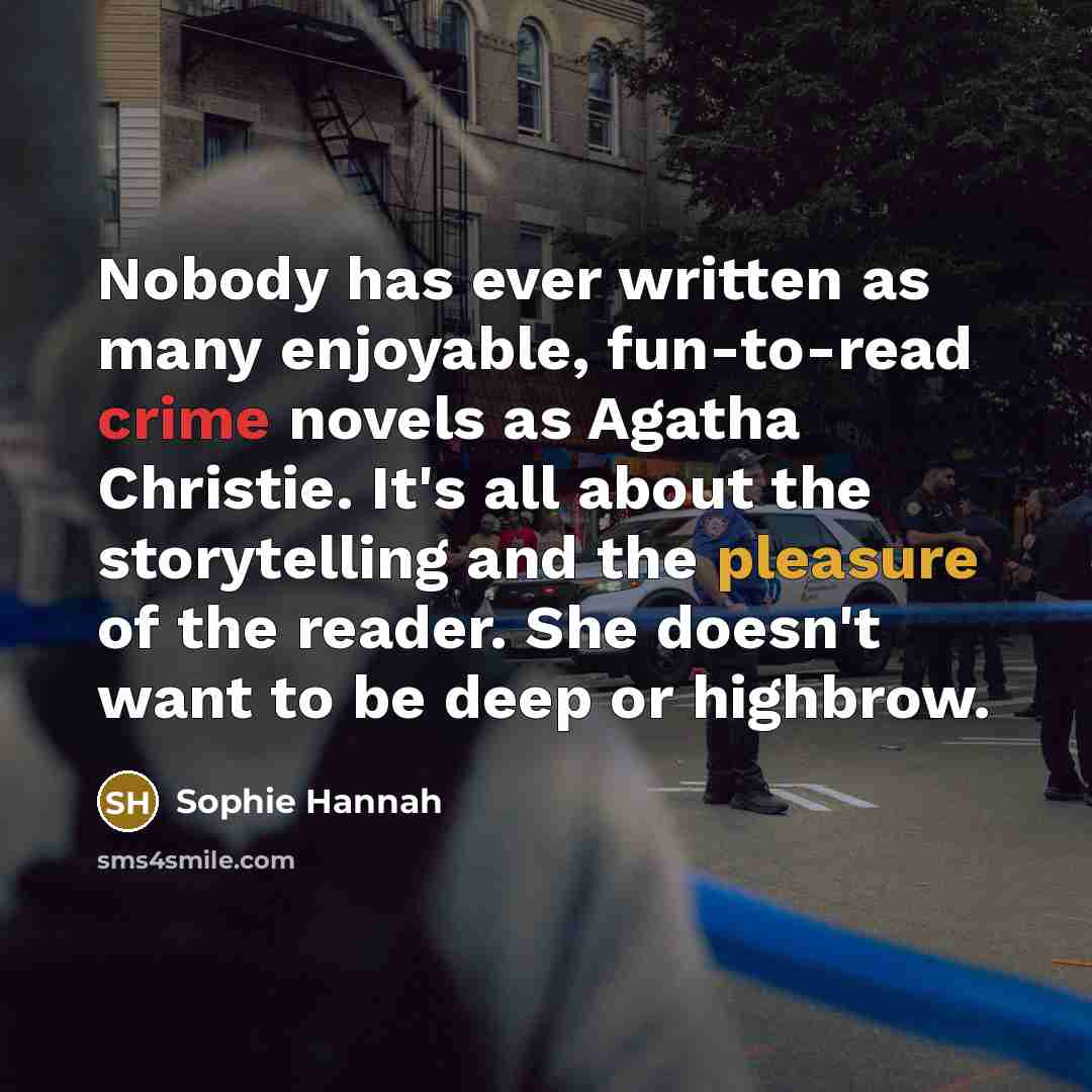 “Nobody has ever written as many enjoyable, fun-to-read crime novels as Agatha Christie. It's all about the storytelling and the pleasure of the reader. She doesn't want to be deep or highbrow.” quote by Sophie Hannah