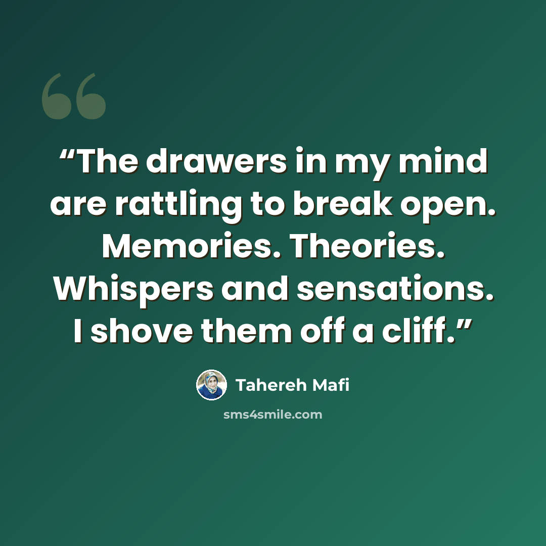 “The drawers in my mind are rattling to break open. Memories. Theories. Whispers and sensations. I shove them off a cliff.” quote by Tahereh Mafi
