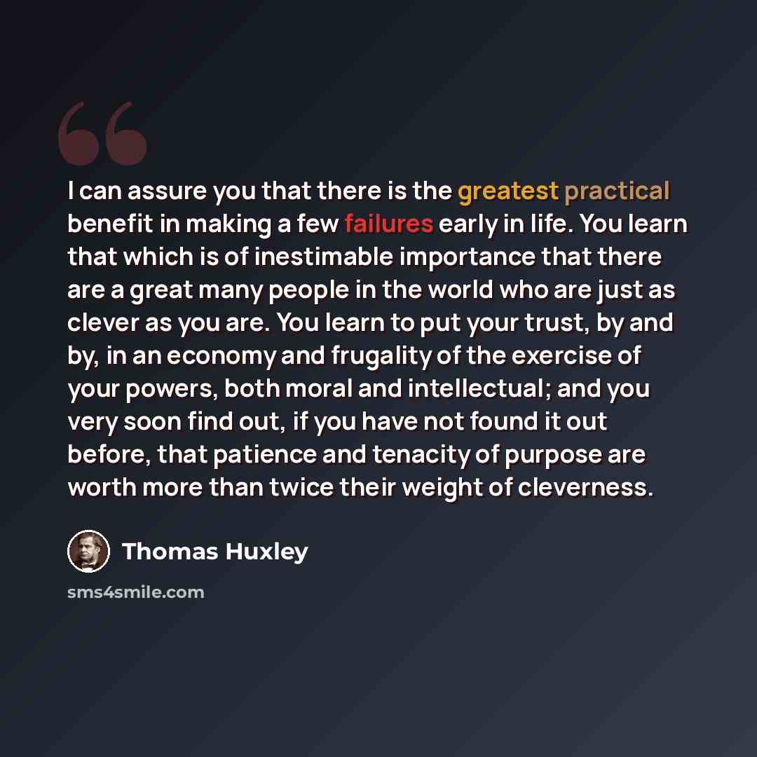 “I can assure you that there is the greatest practical benefit in making a few failures early in life. You learn that which is of inestimable importance that there are a great many people in the world who are just as clever as you are. You learn to put your trust, by and by, in an economy and…” quote by Thomas Huxley