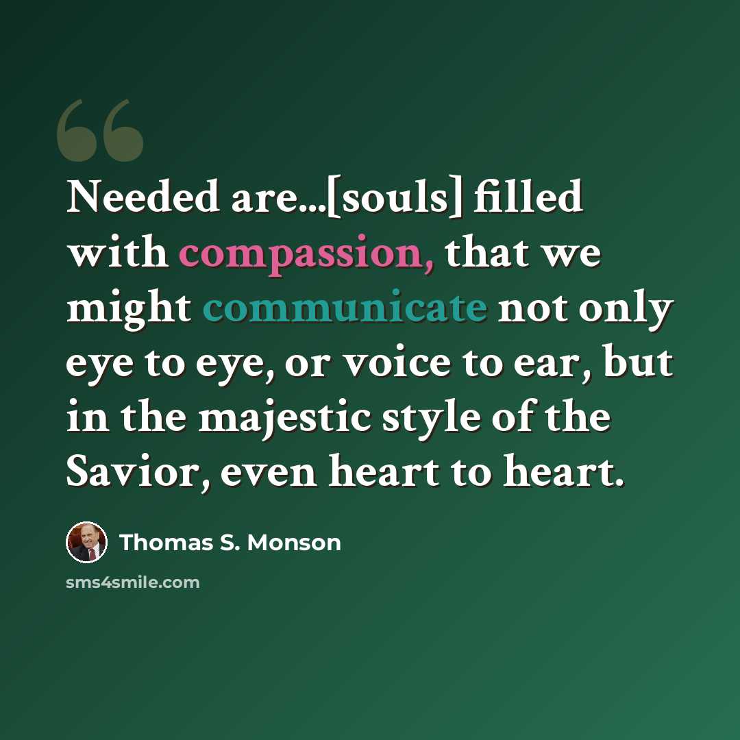 “Needed are...[souls] filled with compassion, that we might communicate not only eye to eye, or voice to ear, but in the majestic style of the Savior, even heart to heart.” quote by Thomas S. Monson
