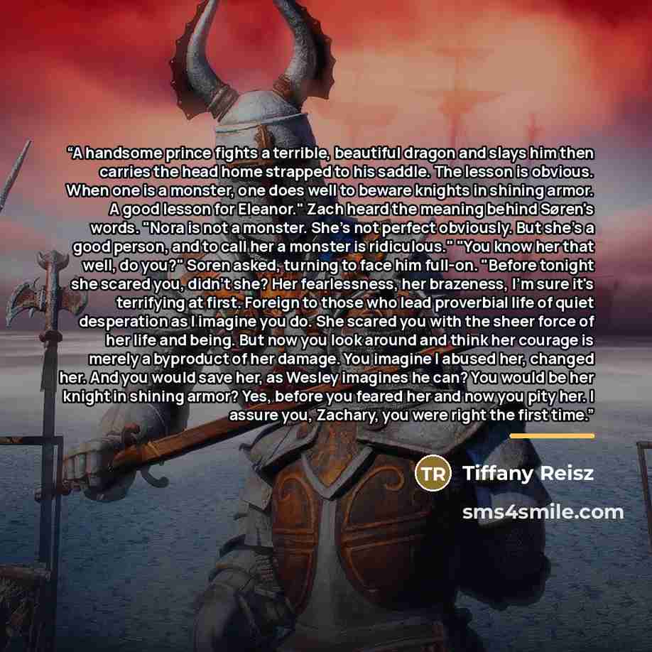 “A handsome prince fights a terrible, beautiful dragon and slays him then carries the head home strapped to his saddle. The lesson is obvious. When one is a monster, one does well to beware knights in shining armor. A good lesson for Eleanor." Zach heard the meaning behind Søren's words. "Nora is…” quote by Tiffany Reisz