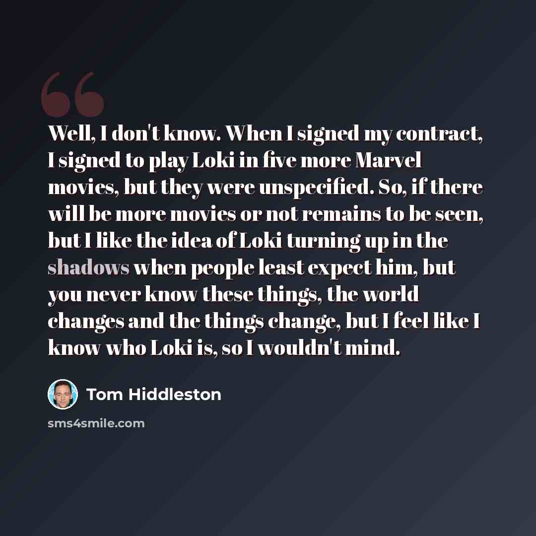 “Well, I don't know. When I signed my contract, I signed to play Loki in five more Marvel movies, but they were unspecified. So, if there will be more movies or not remains to be seen, but I like the idea of Loki turning up in the shadows when people least expect him, but you never know these…” quote by Tom Hiddleston