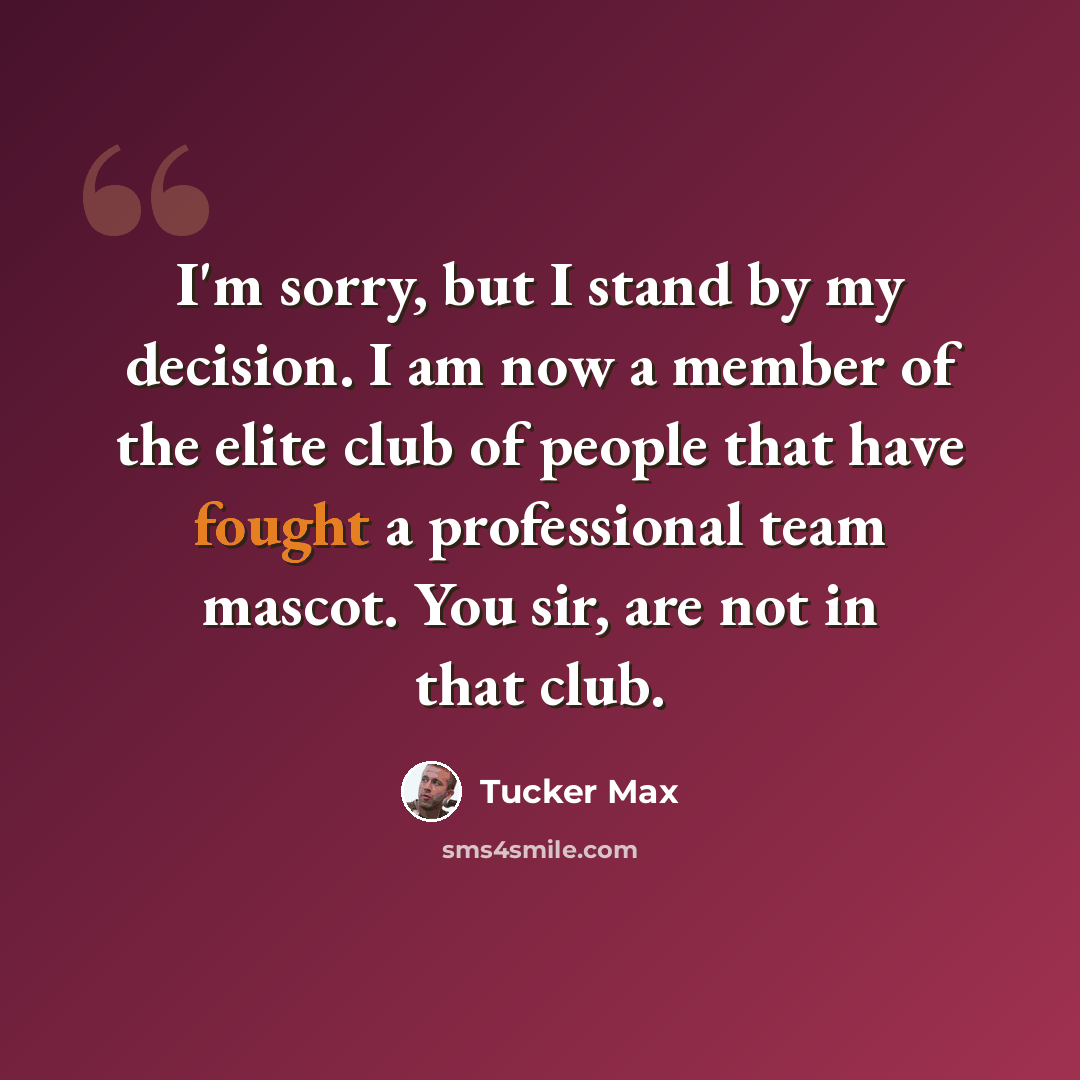 “I'm sorry, but I stand by my decision. I am now a member of the elite club of people that have fought a professional team mascot. You sir, are not in that club.” quote by Tucker Max