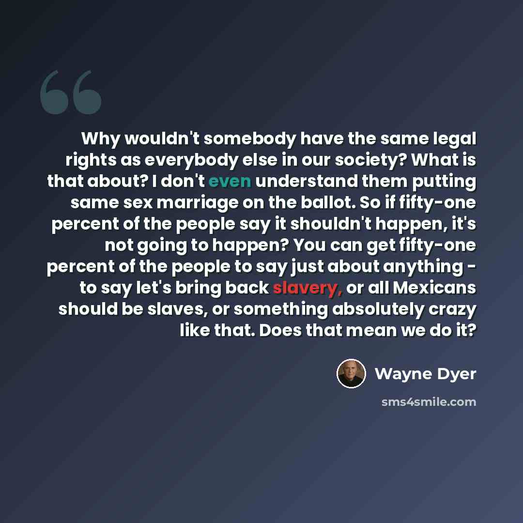 “Why wouldn't somebody have the same legal rights as everybody else in our society? What is that about? I don't even understand them putting same sex marriage on the ballot. So if fifty-one percent of the people say it shouldn't happen, it's not going to happen? You can get fifty-one percent of the…” quote by Wayne Dyer