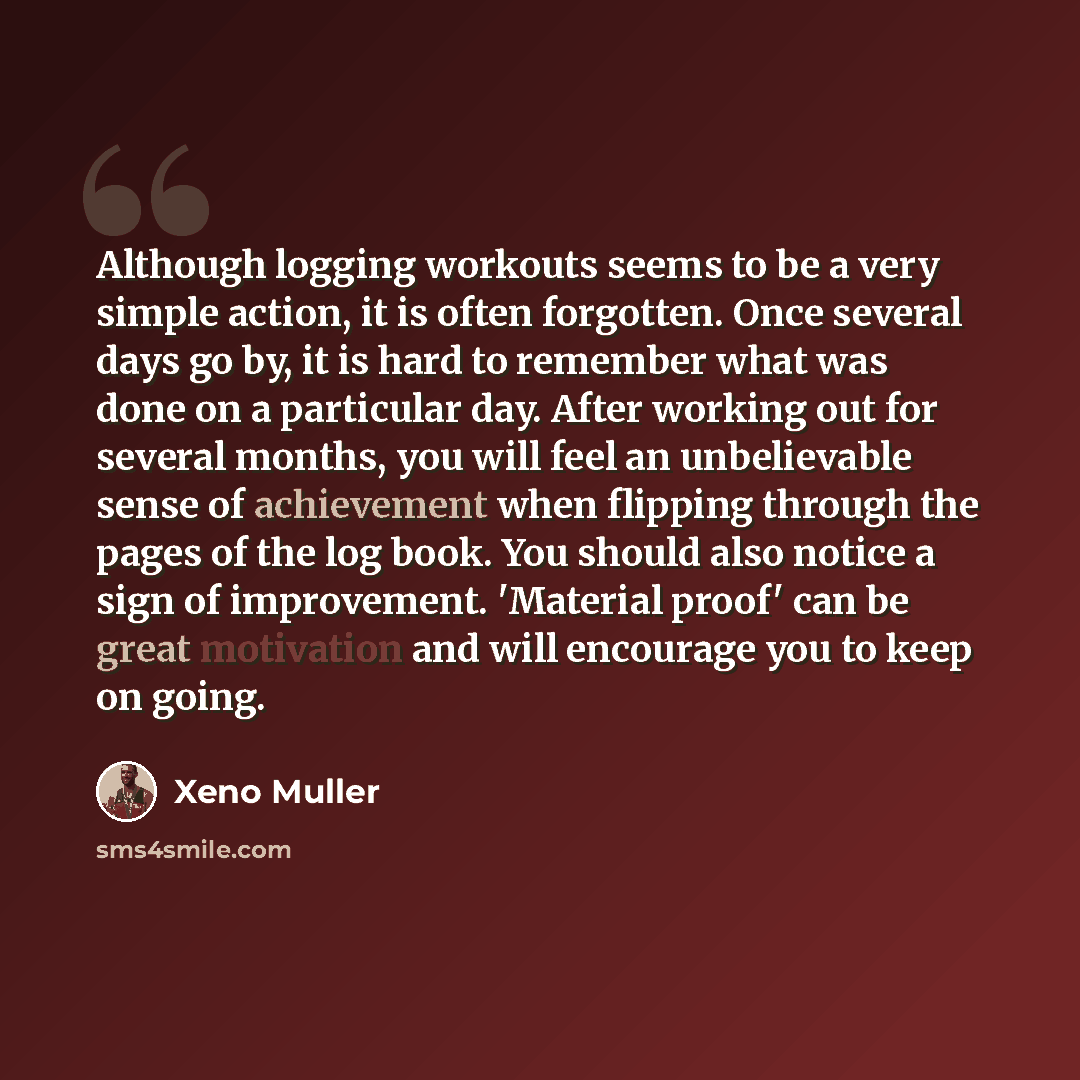 “Although logging workouts seems to be a very simple action, it is often forgotten. Once several days go by, it is hard to remember what was done on a particular day. After working out for several months, you will feel an unbelievable sense of achievement when flipping through the pages of the log…” quote by Xeno Muller