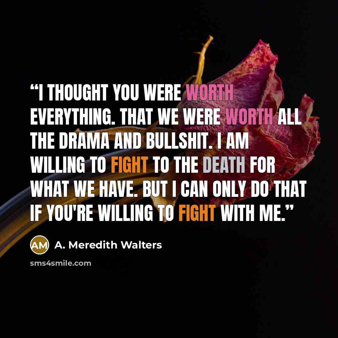 “I thought you were worth everything. That we were worth all the drama and bullshit. I am willing to fight to the death for what we have. But I can only do that if you're willing to fight with me.” quote by A. Meredith Walters