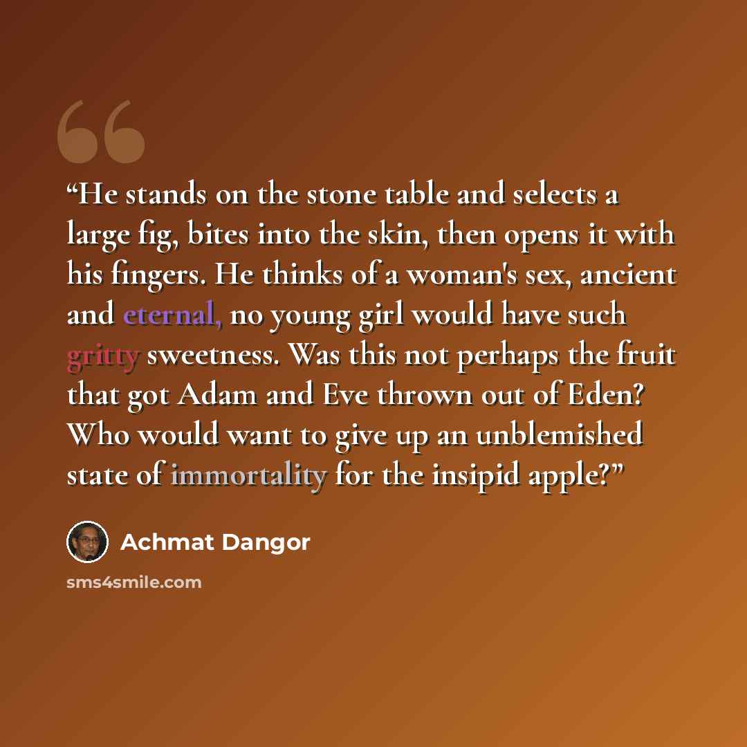 “He stands on the stone table and selects a large fig, bites into the skin, then opens it with his fingers. He thinks of a woman's sex, ancient and eternal, no young girl would have such gritty sweetness. Was this not perhaps the fruit that got Adam and Eve thrown out of Eden? Who would want to…” quote by Achmat Dangor