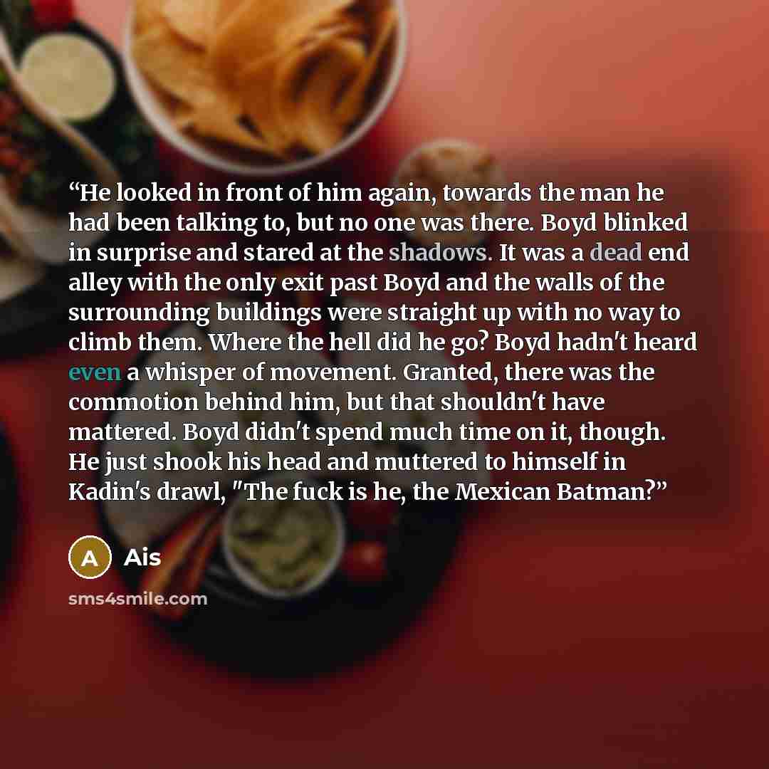 “He looked in front of him again, towards the man he had been talking to, but no one was there. Boyd blinked in surprise and stared at the shadows. It was a dead end alley with the only exit past Boyd and the walls of the surrounding buildings were straight up with no way to climb them. Where the…” quote by Ais