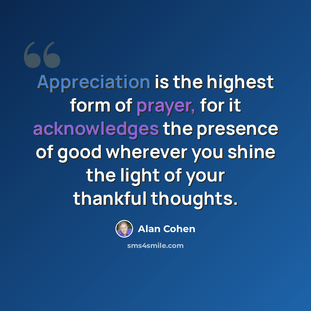 “Appreciation is the highest form of prayer, for it acknowledges the presence of good wherever you shine the light of your thankful thoughts.” quote by Alan Cohen