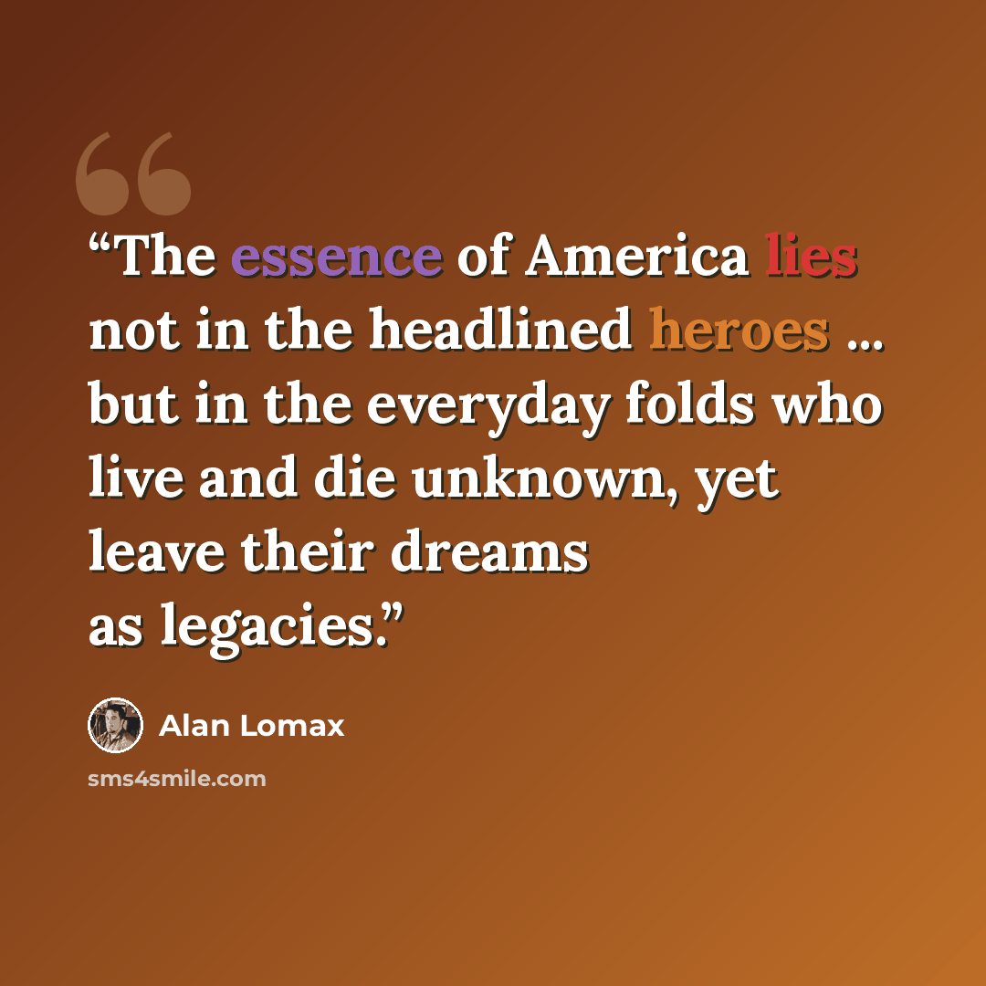 “The essence of America lies not in the headlined heroes ... but in the everyday folds who live and die unknown, yet leave their dreams as legacies.” quote by Alan Lomax