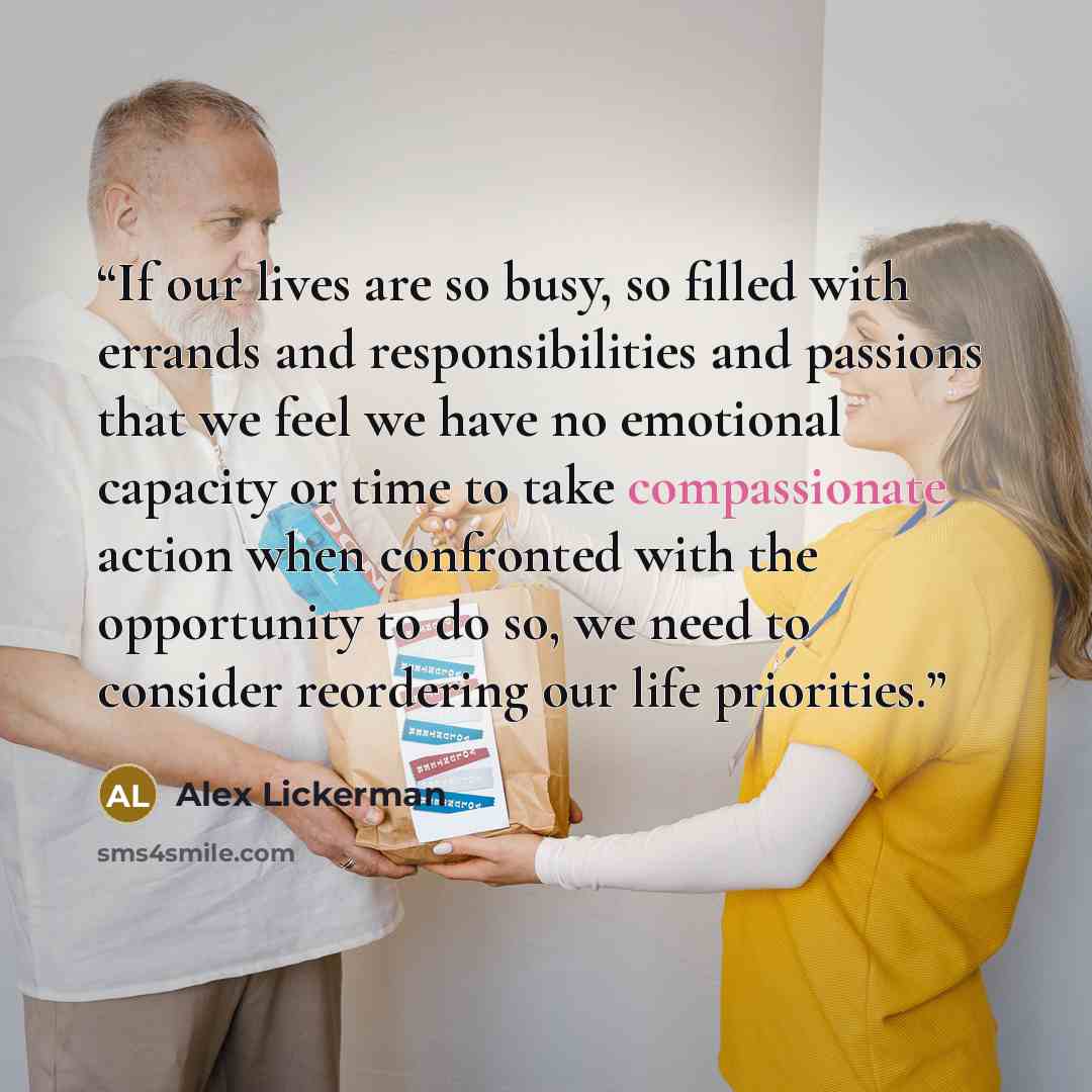 “If our lives are so busy, so filled with errands and responsibilities and passions that we feel we have no emotional capacity or time to take compassionate action when confronted with the opportunity to do so, we need to consider reordering our life priorities.” quote by Alex Lickerman