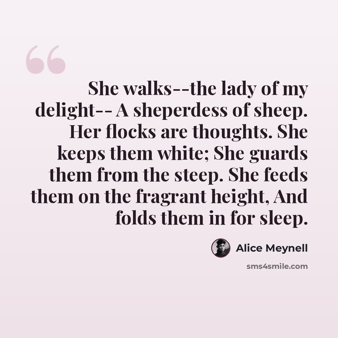 “She walks--the lady of my delight-- A sheperdess of sheep. Her flocks are thoughts. She keeps them white; She guards them from the steep. She feeds them on the fragrant height, And folds them in for sleep.” quote by Alice Meynell