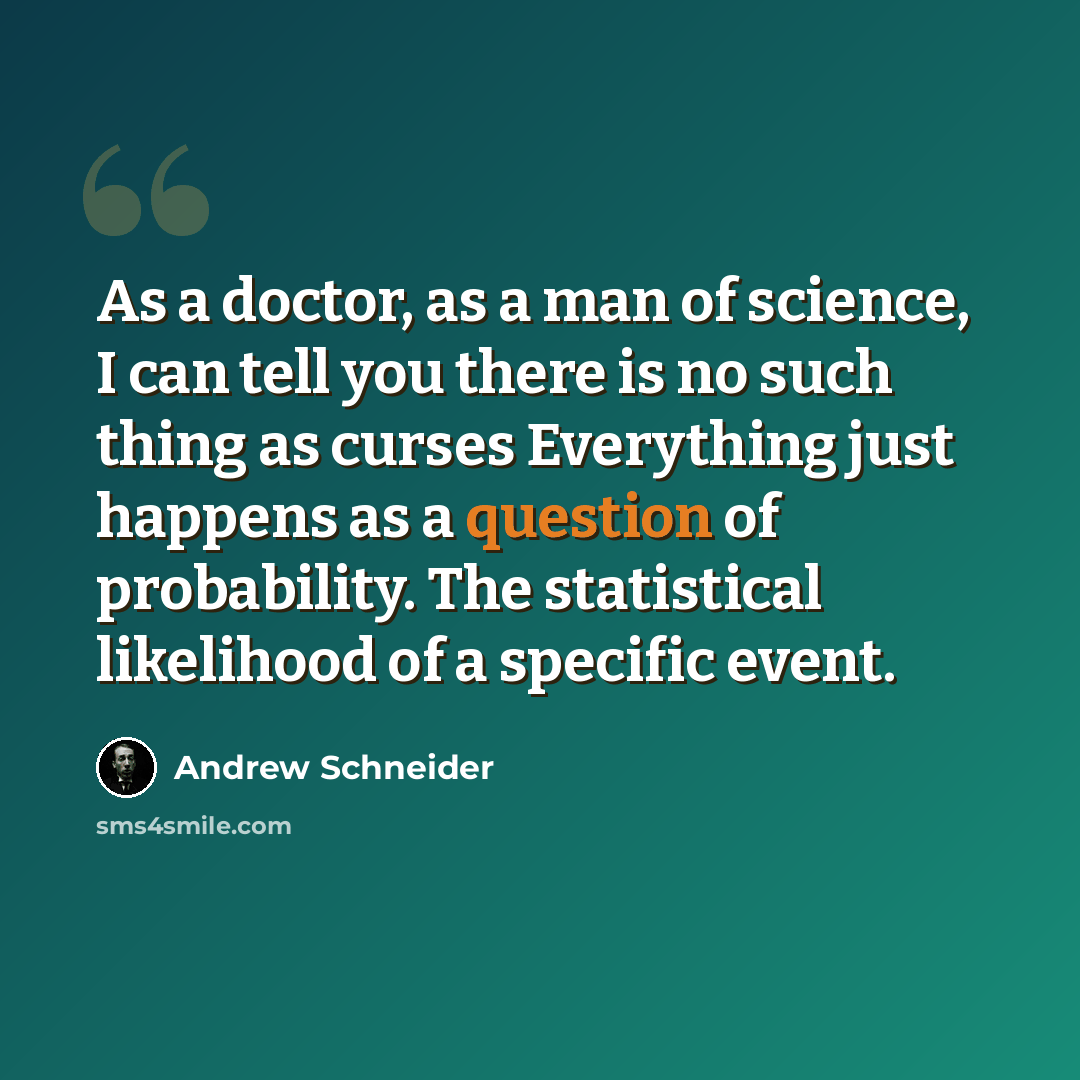 “As a doctor, as a man of science, I can tell you there is no such thing as curses Everything just happens as a question of probability. The statistical likelihood of a specific event.” quote by Andrew Schneider