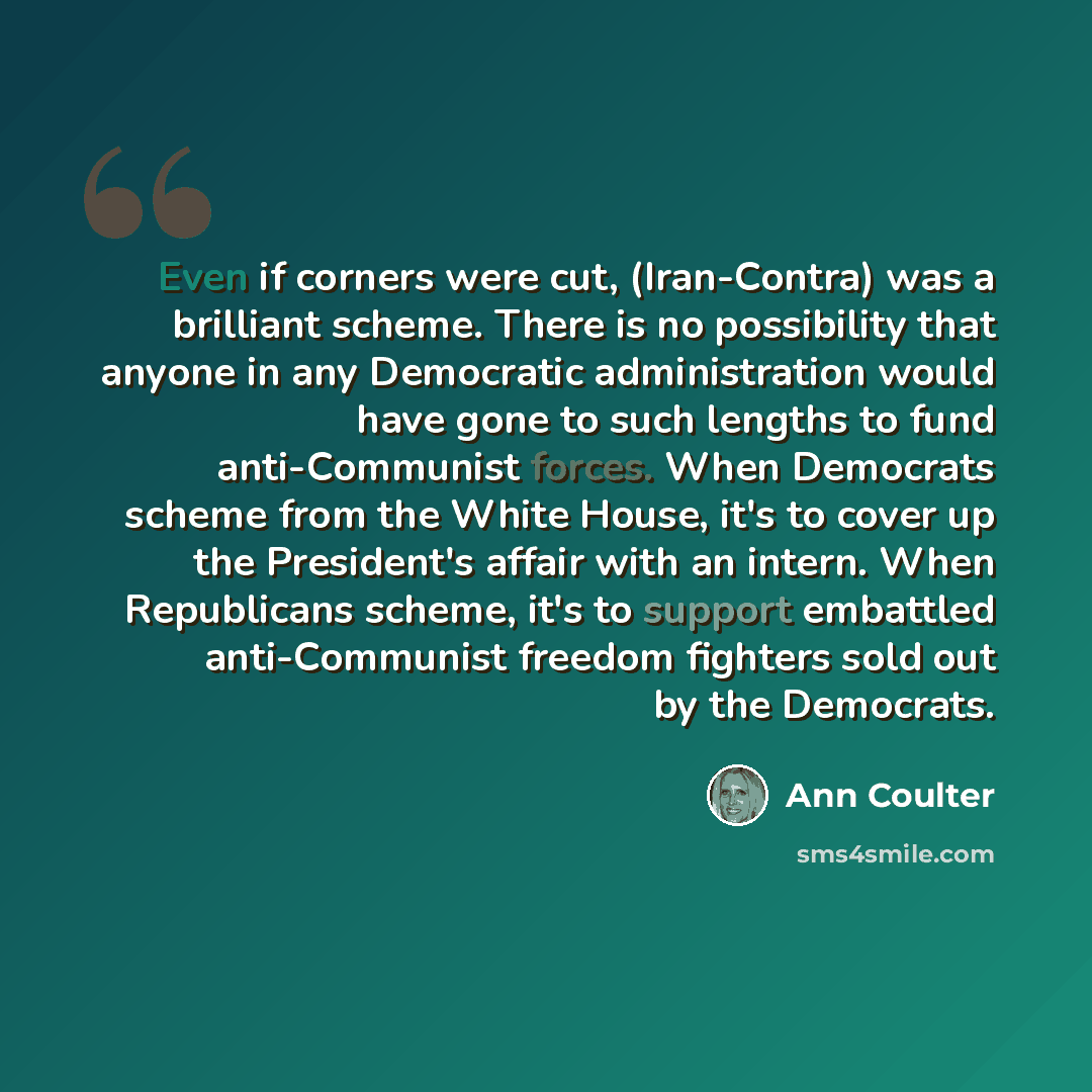 “Even if corners were cut, (Iran-Contra) was a brilliant scheme. There is no possibility that anyone in any Democratic administration would have gone to such lengths to fund anti-Communist forces. When Democrats scheme from the White House, it's to cover up the President's affair with an intern…” quote by Ann Coulter
