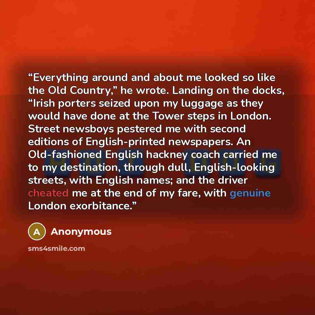 “Everything around and about me looked so like the Old Country,” he wrote. Landing on the docks, “Irish porters seized upon my luggage as they would have done at the Tower steps in London. Street newsboys pestered me with second editions of English-printed newspapers. An Old-fashioned English…” quote by Anonymous