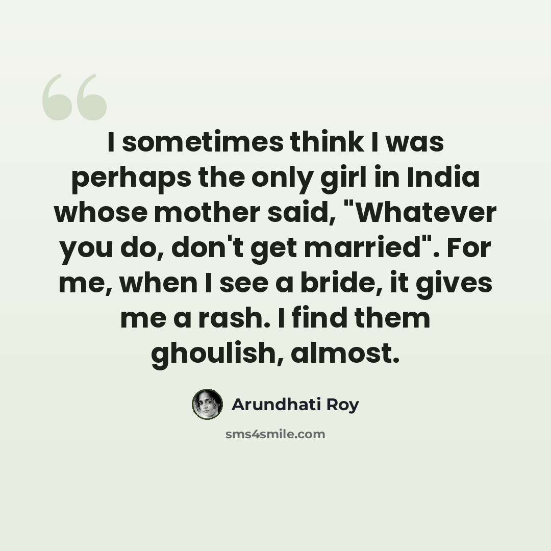 “I sometimes think I was perhaps the only girl in India whose mother said, "Whatever you do, don't get married". For me, when I see a bride, it gives me a rash. I find them ghoulish, almost.” quote by Arundhati Roy