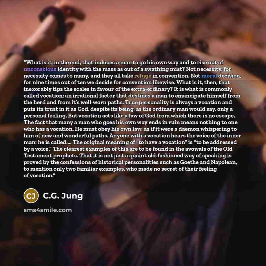 “What is it, in the end, that induces a man to go his own way and to rise out of unconscious identity with the mass as out of a swathing mist? Not necessity, for necessity comes to many, and they all take refuge in convention. Not moral decision, for nine times out of ten we decide for convention…” quote by C.G. Jung