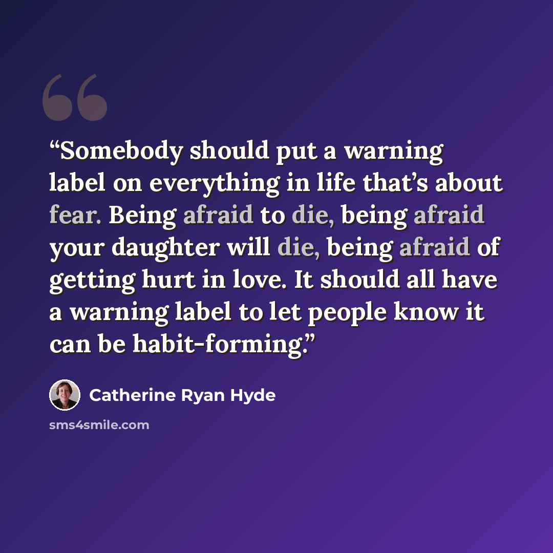 “Somebody should put a warning label on everything in life that’s about fear. Being afraid to die, being afraid your daughter will die, being afraid of getting hurt in love. It should all have a warning label to let people know it can be habit-forming.” quote by Catherine Ryan Hyde