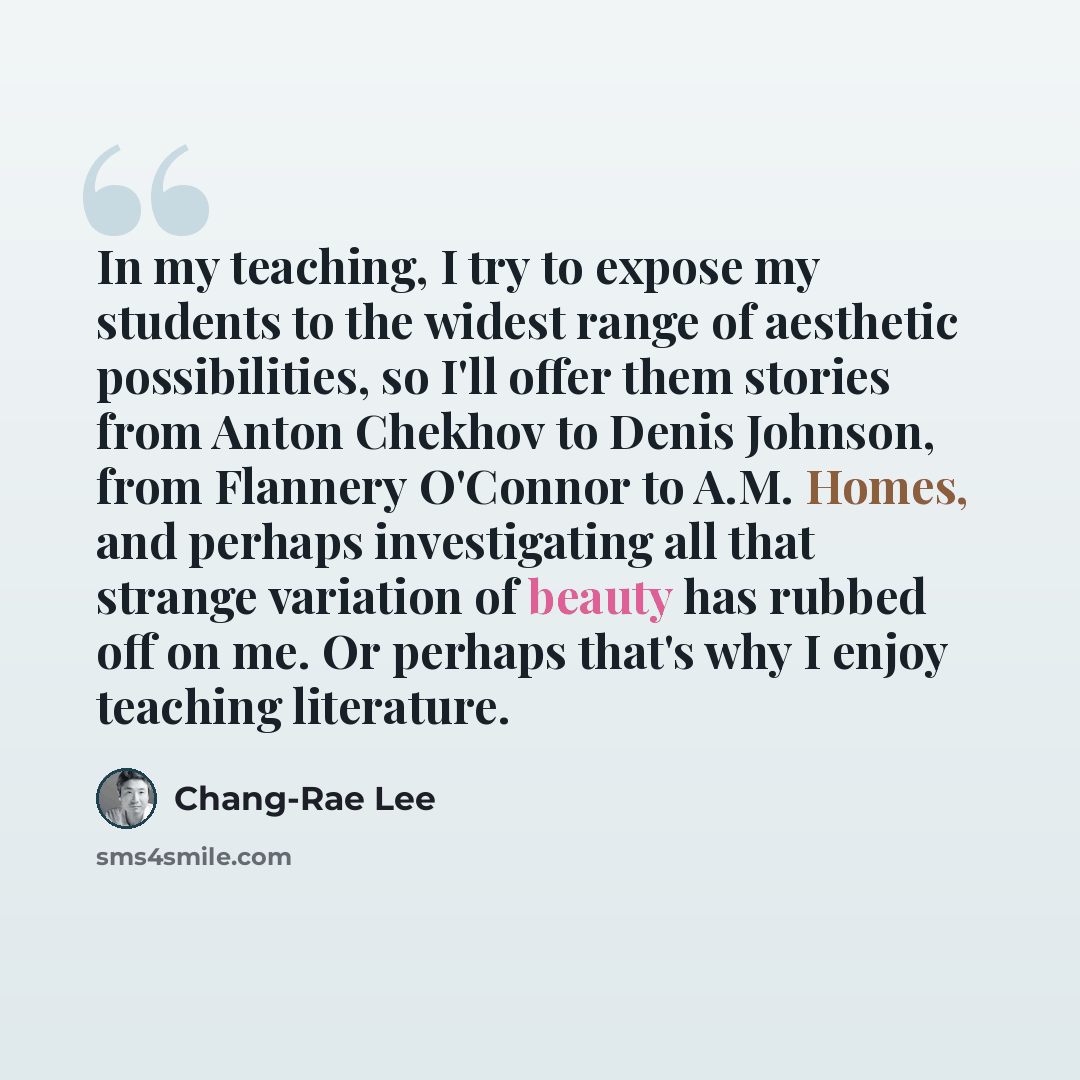 “In my teaching, I try to expose my students to the widest range of aesthetic possibilities, so I'll offer them stories from Anton Chekhov to Denis Johnson, from Flannery O'Connor to A.M. Homes, and perhaps investigating all that strange variation of beauty has rubbed off on me. Or perhaps that's…” quote by Chang-Rae Lee