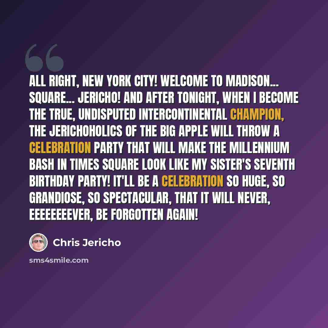 “All right, New York City! Welcome to Madison... Square... Jericho! And after tonight, when I become the true, undisputed Intercontinental champion, the Jerichoholics of the Big Apple will throw a celebration party that will make the millennium bash in Times Square look like my sister's seventh…” quote by Chris Jericho