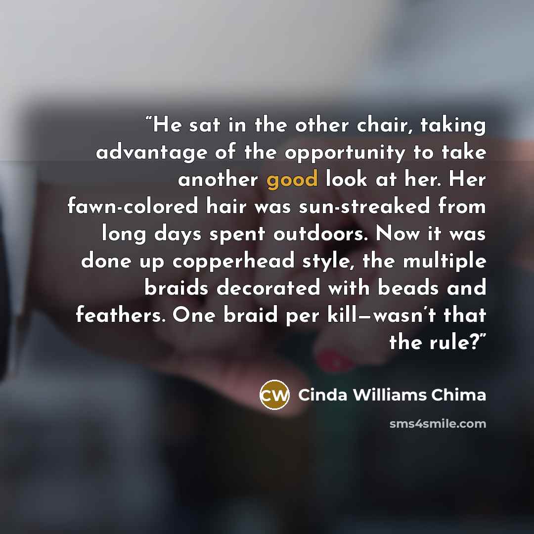 “He sat in the other chair, taking advantage of the opportunity to take another good look at her. Her fawn-colored hair was sun-streaked from long days spent outdoors. Now it was done up copperhead style, the multiple braids decorated with beads and feathers. One braid per kill—wasn’t that the rule?” quote by Cinda Williams Chima