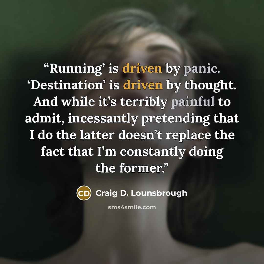 “Running’ is driven by panic. ‘Destination’ is driven by thought. And while it’s terribly painful to admit, incessantly pretending that I do the latter doesn’t replace the fact that I’m constantly doing the former.” quote by Craig D. Lounsbrough