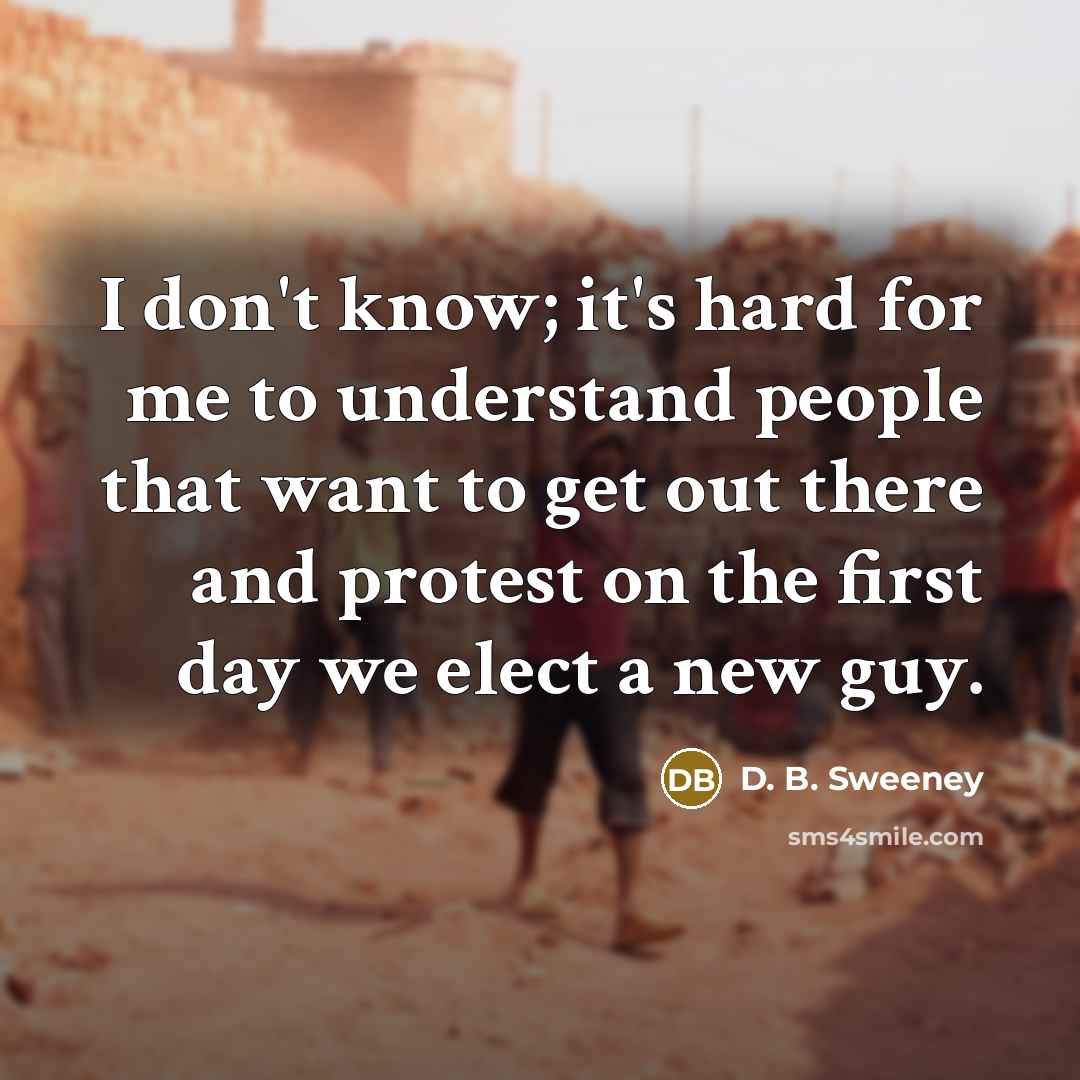 “I don't know; it's hard for me to understand people that want to get out there and protest on the first day we elect a new guy.” quote by D. B. Sweeney