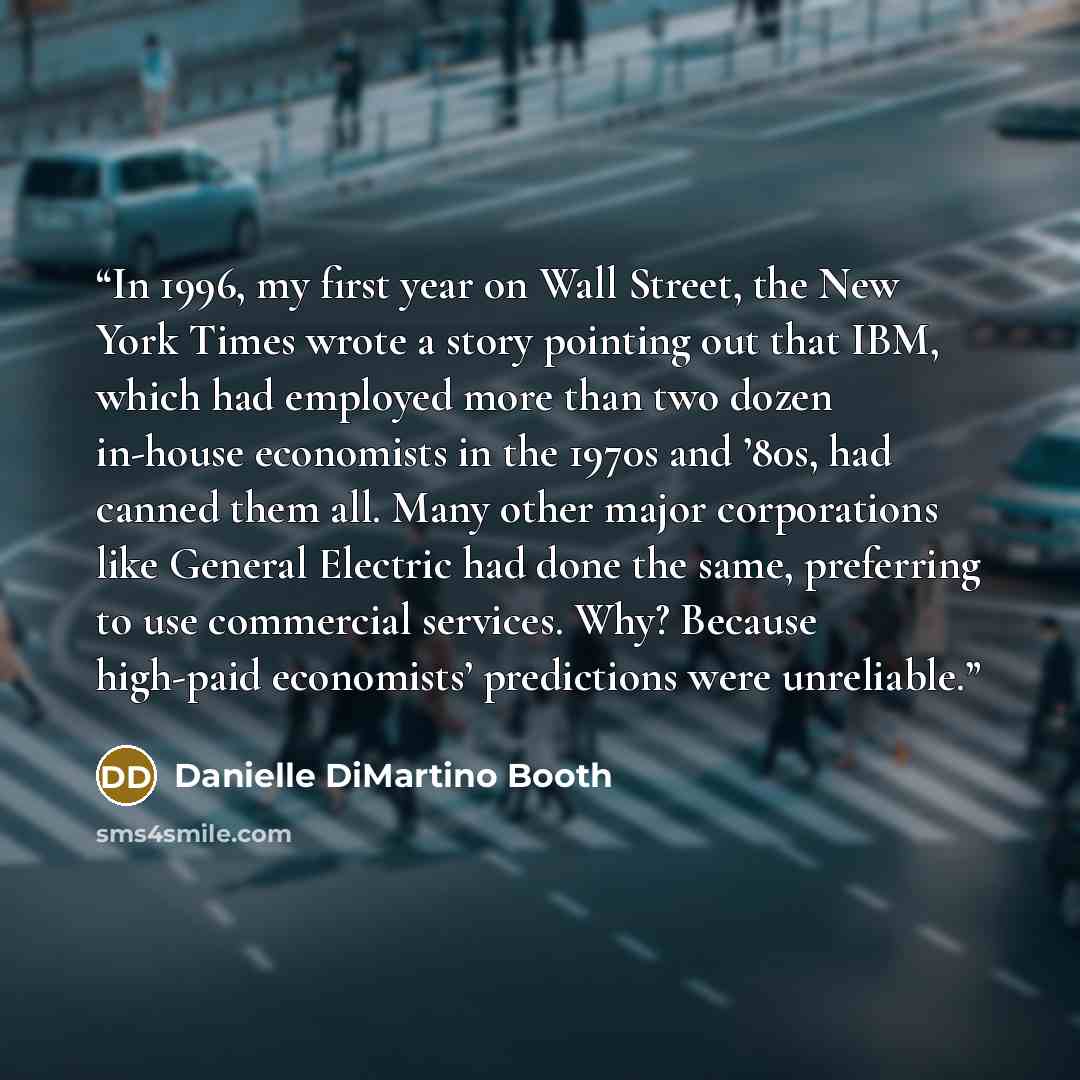 “In 1996, my first year on Wall Street, the New York Times wrote a story pointing out that IBM, which had employed more than two dozen in-house economists in the 1970s and ’80s, had canned them all. Many other major corporations like General Electric had done the same, preferring to use commercial…” quote by Danielle DiMartino Booth