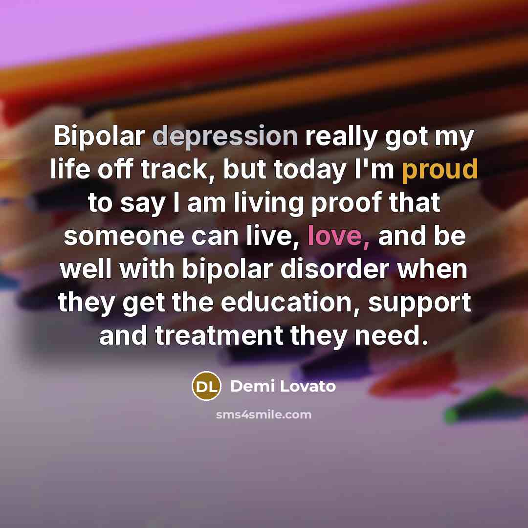 “Bipolar depression really got my life off track, but today I'm proud to say I am living proof that someone can live, love, and be well with bipolar disorder when they get the education, support and treatment they need.” quote by Demi Lovato