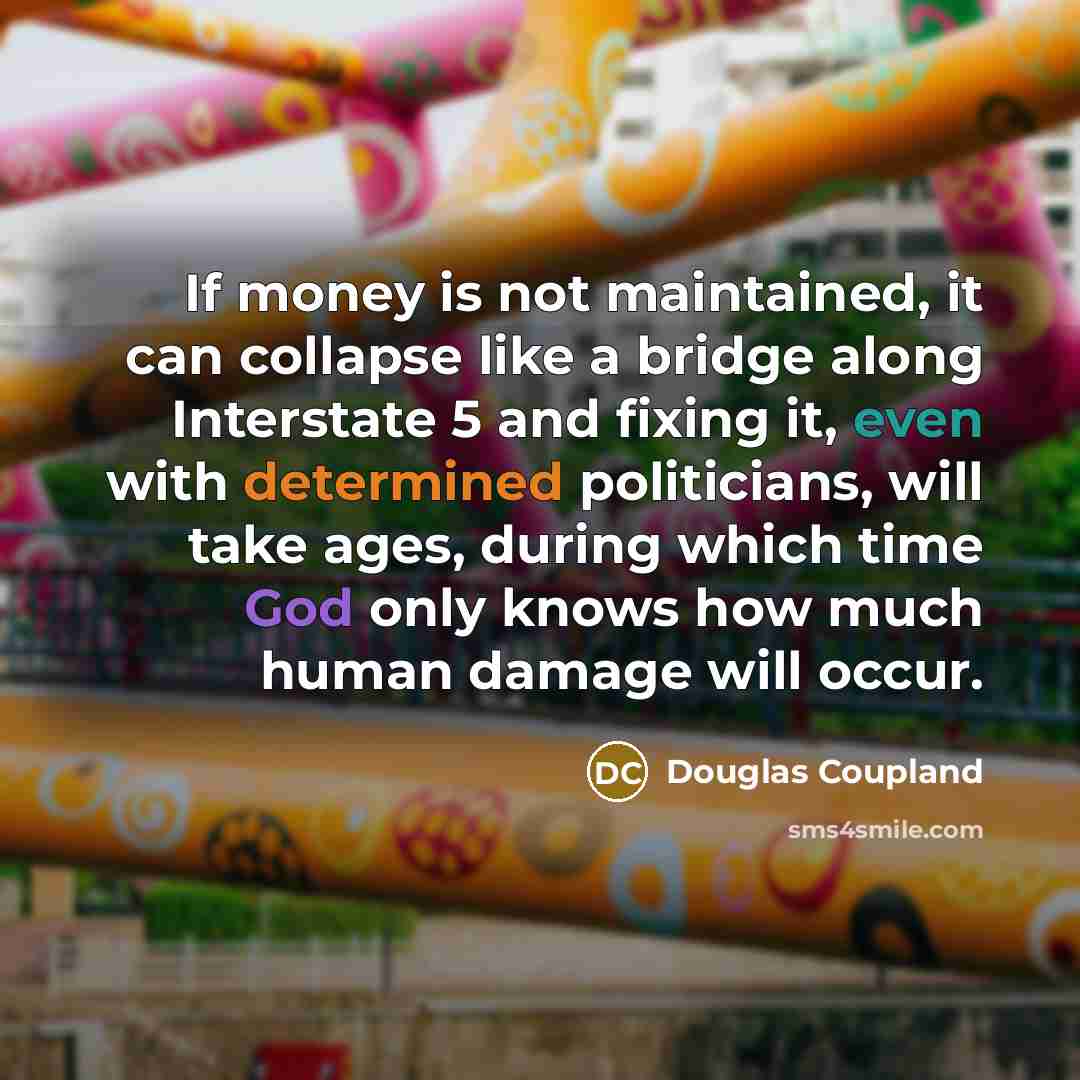 “If money is not maintained, it can collapse like a bridge along Interstate 5 and fixing it, even with determined politicians, will take ages, during which time God only knows how much human damage will occur.” quote by Douglas Coupland