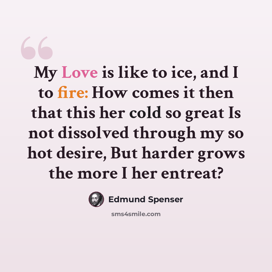“My Love is like to ice, and I to fire: How comes it then that this her cold so great Is not dissolved through my so hot desire, But harder grows the more I her entreat?” quote by Edmund Spenser
