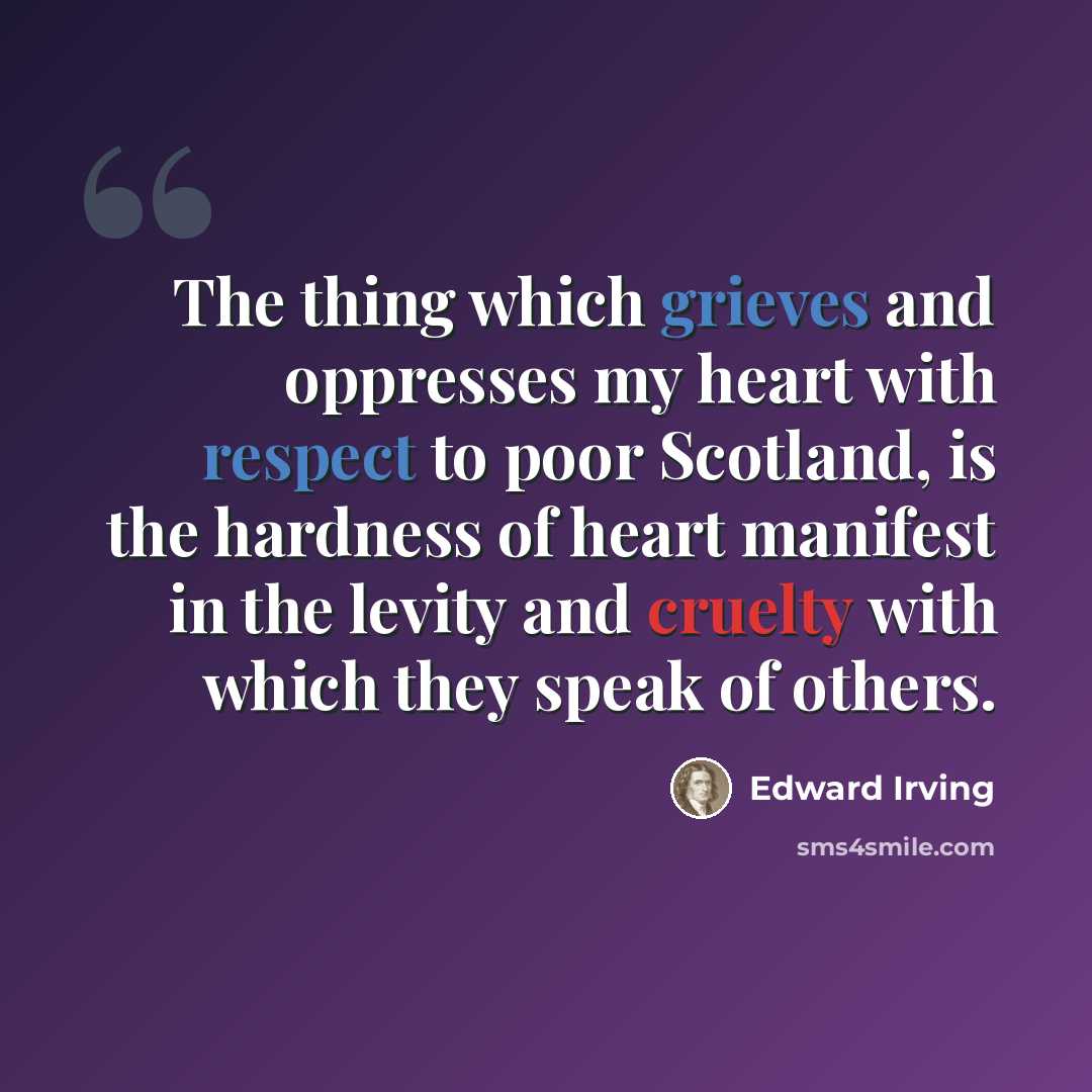 “The thing which grieves and oppresses my heart with respect to poor Scotland, is the hardness of heart manifest in the levity and cruelty with which they speak of others.” quote by Edward Irving
