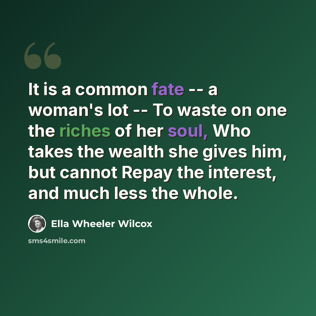 “It is a common fate -- a woman's lot -- To waste on one the riches of her soul, Who takes the wealth she gives him, but cannot Repay the interest, and much less the whole.” quote by Ella Wheeler Wilcox