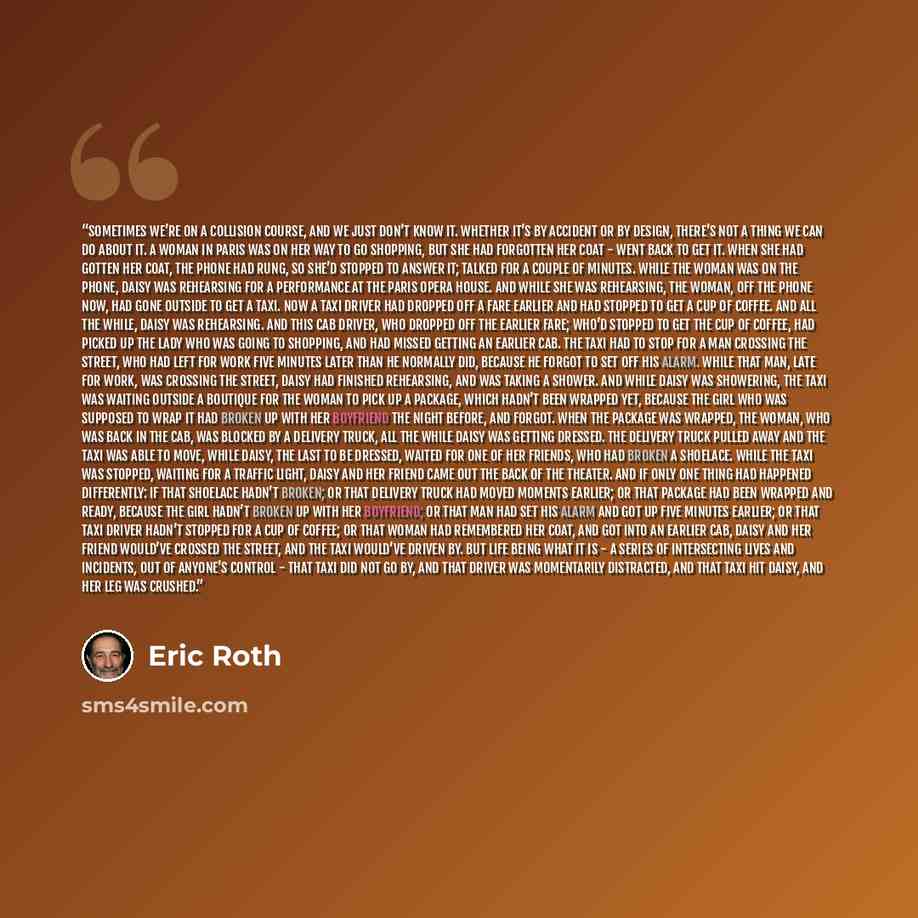 “Sometimes we’re on a collision course, and we just don’t know it. Whether it’s by accident or by design, there’s not a thing we can do about it. A woman in Paris was on her way to go shopping, but she had forgotten her coat - went back to get it. When she had gotten her coat, the phone had rung…” quote by Eric Roth