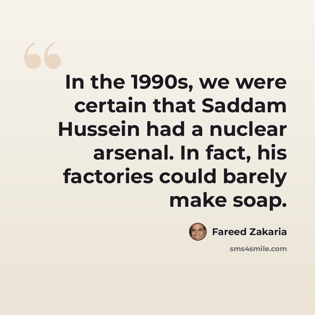 “In the 1990s, we were certain that Saddam Hussein had a nuclear arsenal. In fact, his factories could barely make soap.” quote by Fareed Zakaria