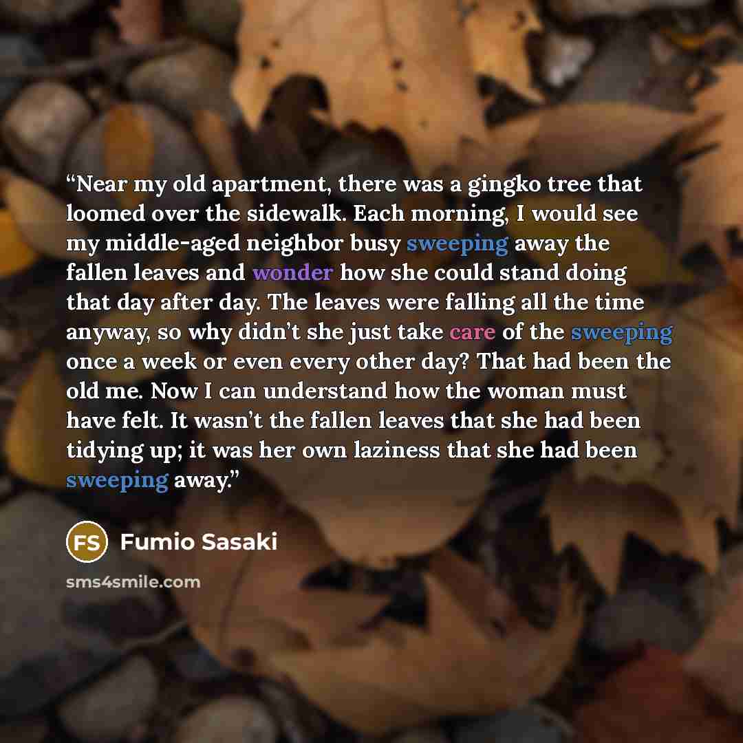 “Near my old apartment, there was a gingko tree that loomed over the sidewalk. Each morning, I would see my middle-aged neighbor busy sweeping away the fallen leaves and wonder how she could stand doing that day after day. The leaves were falling all the time anyway, so why didn’t she just take…” quote by Fumio Sasaki
