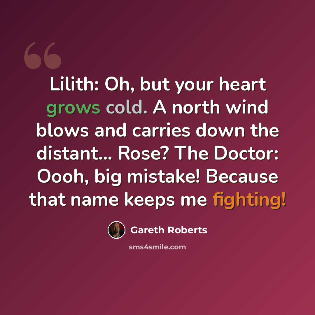 “Lilith: Oh, but your heart grows cold. A north wind blows and carries down the distant... Rose? The Doctor: Oooh, big mistake! Because that name keeps me fighting!” quote by Gareth Roberts