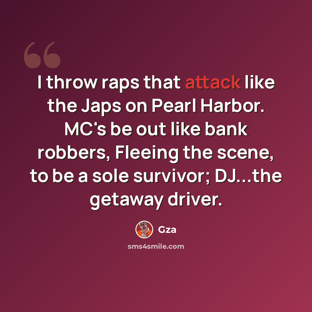 “I throw raps that attack like the Japs on Pearl Harbor. MC's be out like bank robbers, Fleeing the scene, to be a sole survivor; DJ...the getaway driver.” quote by GZA