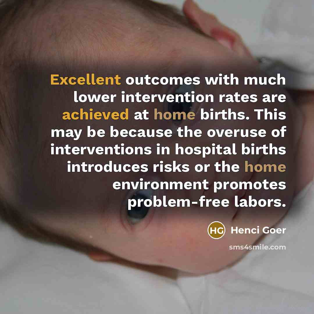 “Excellent outcomes with much lower intervention rates are achieved at home births. This may be because the overuse of interventions in hospital births introduces risks or the home environment promotes problem-free labors.” quote by Henci Goer